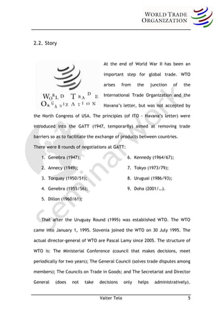 2.2. Story


                                   At the end of World War II has been an

                                   important step for global trade. WTO

                                   arises    from     the     junction   of   the

                                   International Trade Organization and the

                                   Havana’s letter, but was not accepted by

the North Congress of USA. The principles (of ITO - Havana’s letter) were

introduced into the GATT (1947, temporarily) aimed at removing trade

barriers so as to facilitate the exchange of products between countries.

There were 8 rounds of negotiations at GATT:

   1. Genebra (1947);                           6. Kennedy (1964/67);

   2. Annecy (1949);                            7. Tokyo (1973/79);

   3. Torquay (1950/51);                        8. Uruguai (1986/93);

   4. Genebra (1955/56);                        9. Doha (2001/…).

   5. Dillon (1960/61);



   That after the Uruguay Round (1995) was established WTO. The WTO

came into January 1, 1995. Slovenia joined the WTO on 30 July 1995. The

actual director-general of WTO are Pascal Lamy since 2005. The structure of

WTO is: The Ministerial Conference (council that makes decisions, meet

periodically for two years); The General Council (solves trade disputes among

members); The Councils on Trade in Goods; and The Secretariat and Director

General   (does    not    take   decisions     only   helps     administratively).


                                 Valter Telo                                    5
 