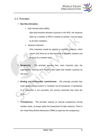 2.3. Principles

       Non-Discrimination:

                   Most favored nation (MFN):

  –                  (Non-discrimination between countries in the WTO, the measures

                     taken by a member of WTO in relation to another, must be equal

                     to all other members).

                   National treatment:

  –                  (This treatment should be applied to services, products, which

                     require that there be no discrimination in domestic products and

                     products of a member state.



       Reciprocity – This principle assumes that, when Countries joins the

         organization, reducing tariff barriers, also hopes that member countries do

         the same.



       Binding and enforceable commitments – This principle provides that

         trade agreements are listed in a "schedule" list of Concessions. If satisfaction

         of a transaction is not successful, the country concerned may claim the

         WTO.



       Transparency – This principle requires an internal transparency forcing

         member states, to always notify the transactions of trade measures. There is

         the Trade Policy Review Mechanism (TPRM) to supervise the transparency.




                                      Valter Telo                                      6
 