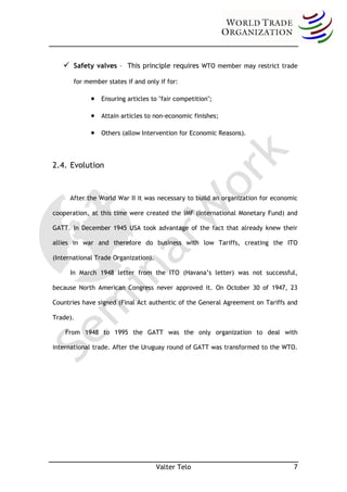  Safety valves – This principle requires         WTO member may restrict trade

       for member states if and only if for:

                Ensuring articles to "fair competition";

                Attain articles to non-economic finishes;

                Others (allow Intervention for Economic Reasons).




2.4. Evolution


      After the World War II it was necessary to build an organization for economic

cooperation, at this time were created the IMF (International Monetary Fund) and

GATT. In December 1945 USA took advantage of the fact that already knew their

allies in war and therefore do business with low Tariffs, creating the ITO

(International Trade Organization).

      In March 1948 letter from the ITO (Havana’s letter) was not successful,

because North American Congress never approved it. On October 30 of 1947, 23

Countries have signed (Final Act authentic of the General Agreement on Tariffs and

Trade).

    From 1948 to 1995 the GATT was the only organization to deal with

international trade. After the Uruguay round of GATT was transformed to the WTO.




                                      Valter Telo                                7
 