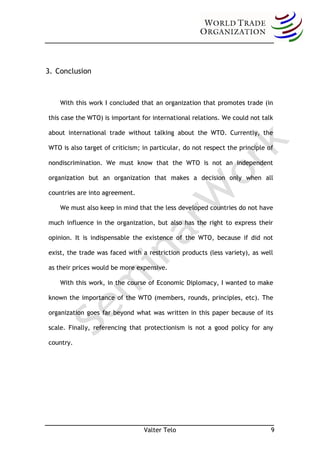 3. Conclusion



    With this work I concluded that an organization that promotes trade (in

this case the WTO) is important for international relations. We could not talk

about international trade without talking about the WTO. Currently, the

WTO is also target of criticism; in particular, do not respect the principle of

nondiscrimination. We must know that the WTO is not an independent

organization but an organization that makes a decision only when all

countries are into agreement.

    We must also keep in mind that the less developed countries do not have

much influence in the organization, but also has the right to express their

opinion. It is indispensable the existence of the WTO, because if did not

exist, the trade was faced with a restriction products (less variety), as well

as their prices would be more expensive.

    With this work, in the course of Economic Diplomacy, I wanted to make

known the importance of the WTO (members, rounds, principles, etc). The

organization goes far beyond what was written in this paper because of its

scale. Finally, referencing that protectionism is not a good policy for any

country.




                                 Valter Telo                                  9
 