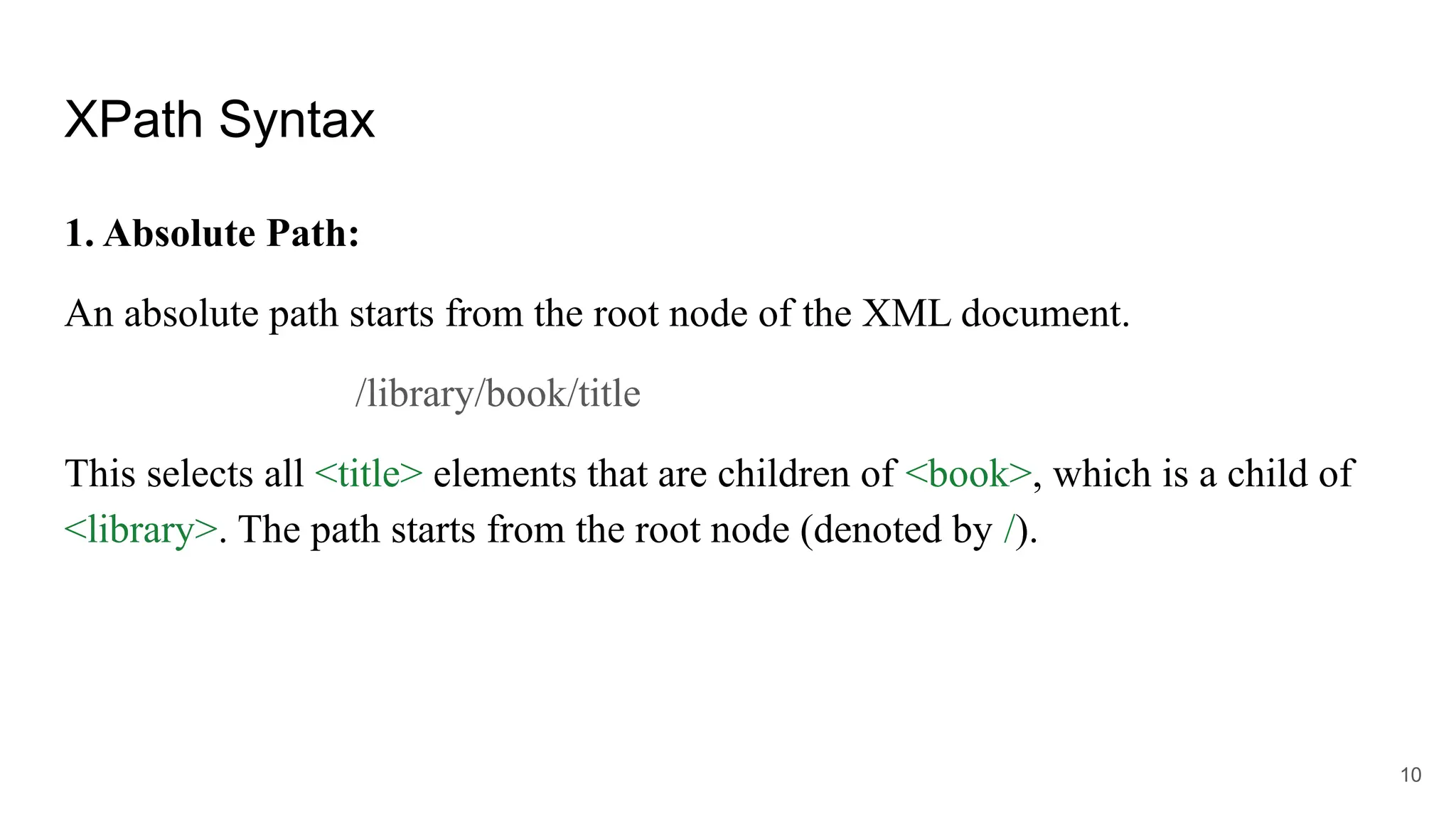 XPath Syntax
1. Absolute Path:
An absolute path starts from the root node of the XML document.
/library/book/title
This selects all <title> elements that are children of <book>, which is a child of
<library>. The path starts from the root node (denoted by /).
10
 