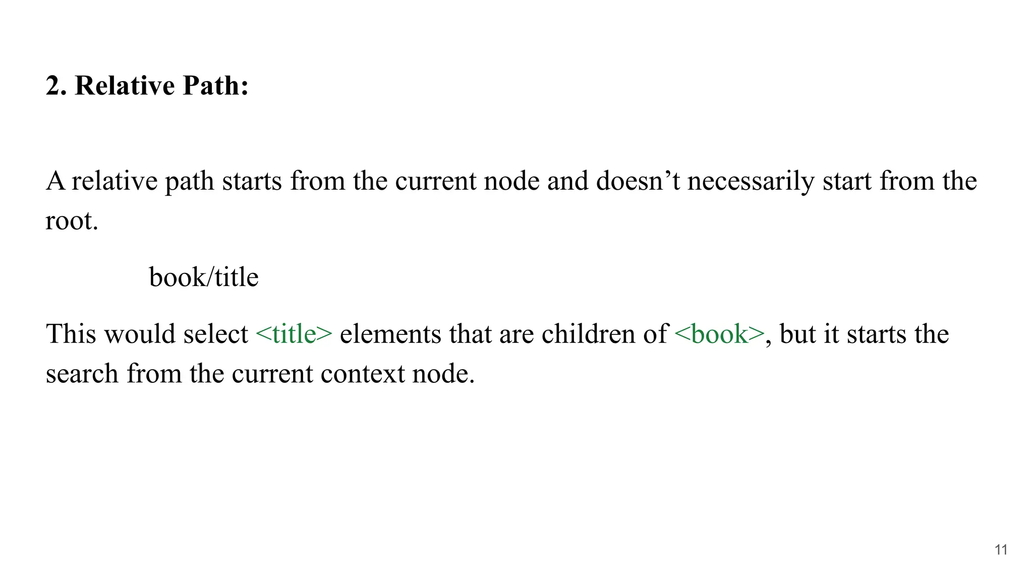 2. Relative Path:
A relative path starts from the current node and doesn’t necessarily start from the
root.
book/title
This would select <title> elements that are children of <book>, but it starts the
search from the current context node.
11
 