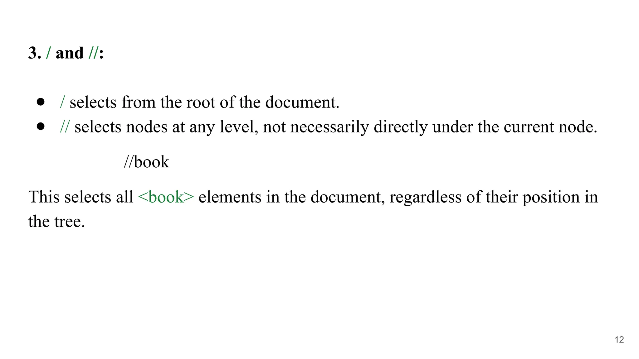 3. / and //:
● / selects from the root of the document.
● // selects nodes at any level, not necessarily directly under the current node.
//book
This selects all <book> elements in the document, regardless of their position in
the tree.
12
 