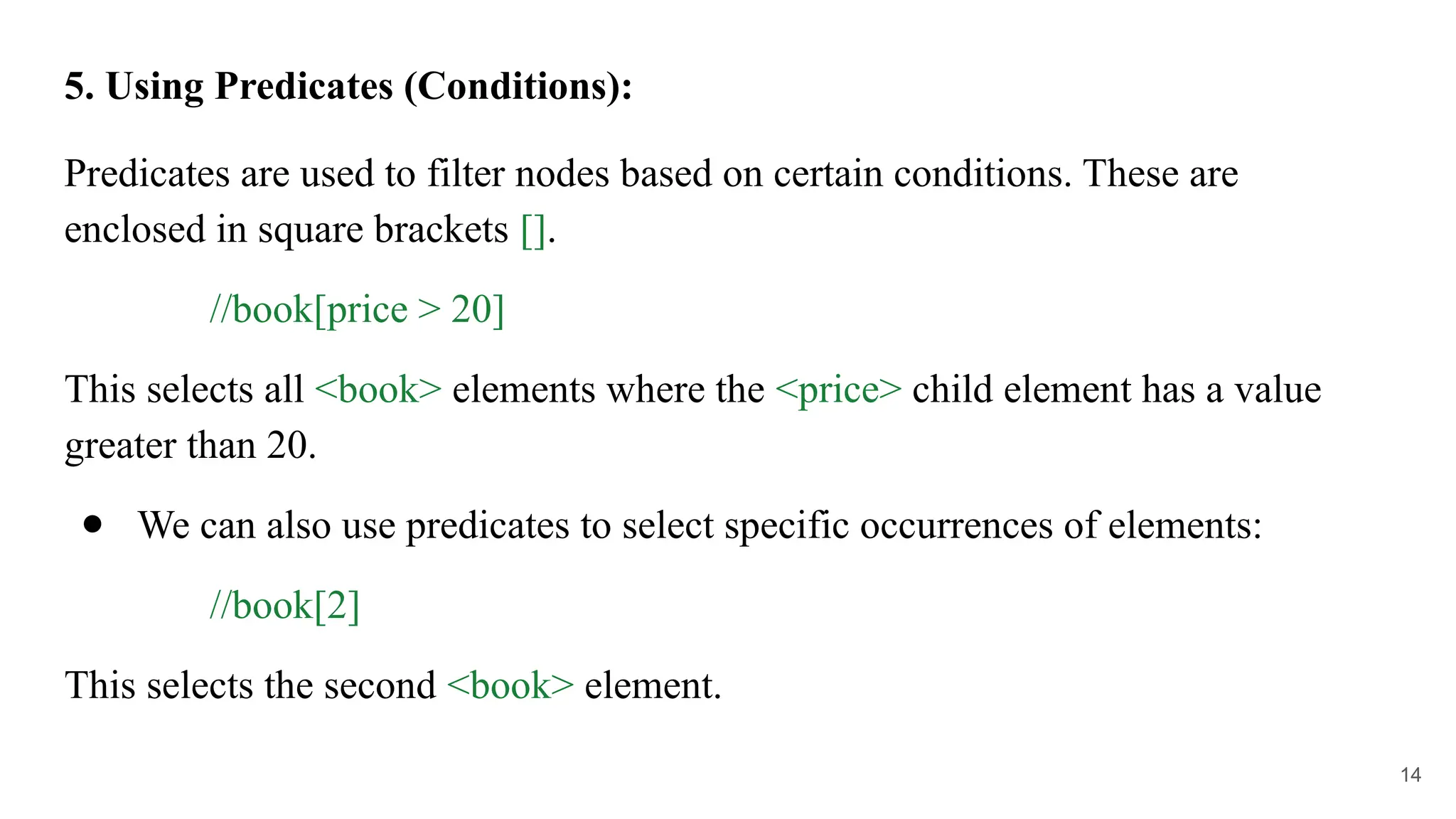 5. Using Predicates (Conditions):
Predicates are used to filter nodes based on certain conditions. These are
enclosed in square brackets [].
//book[price > 20]
This selects all <book> elements where the <price> child element has a value
greater than 20.
● We can also use predicates to select specific occurrences of elements:
//book[2]
This selects the second <book> element.
14
 