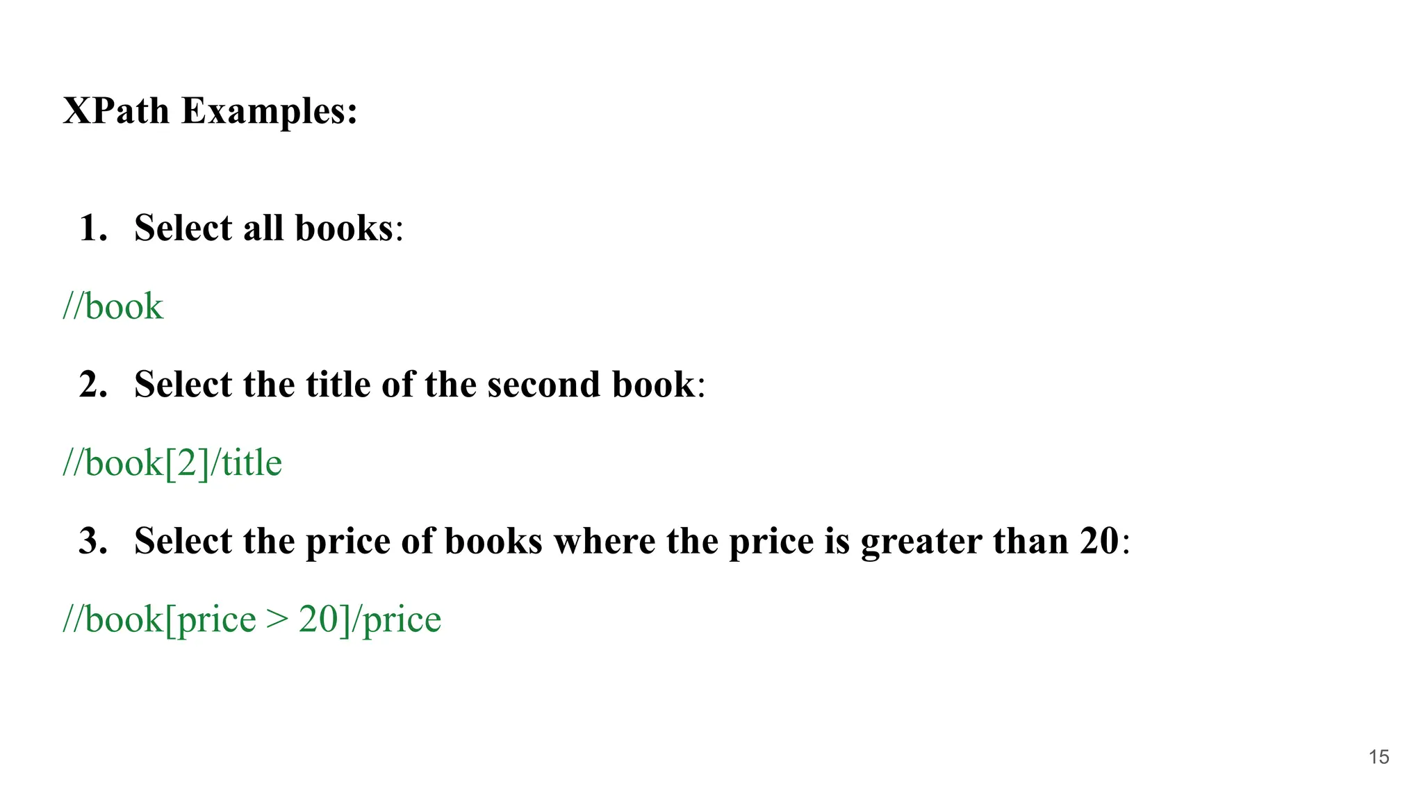 XPath Examples:
1. Select all books:
//book
2. Select the title of the second book:
//book[2]/title
3. Select the price of books where the price is greater than 20:
//book[price > 20]/price
15
 