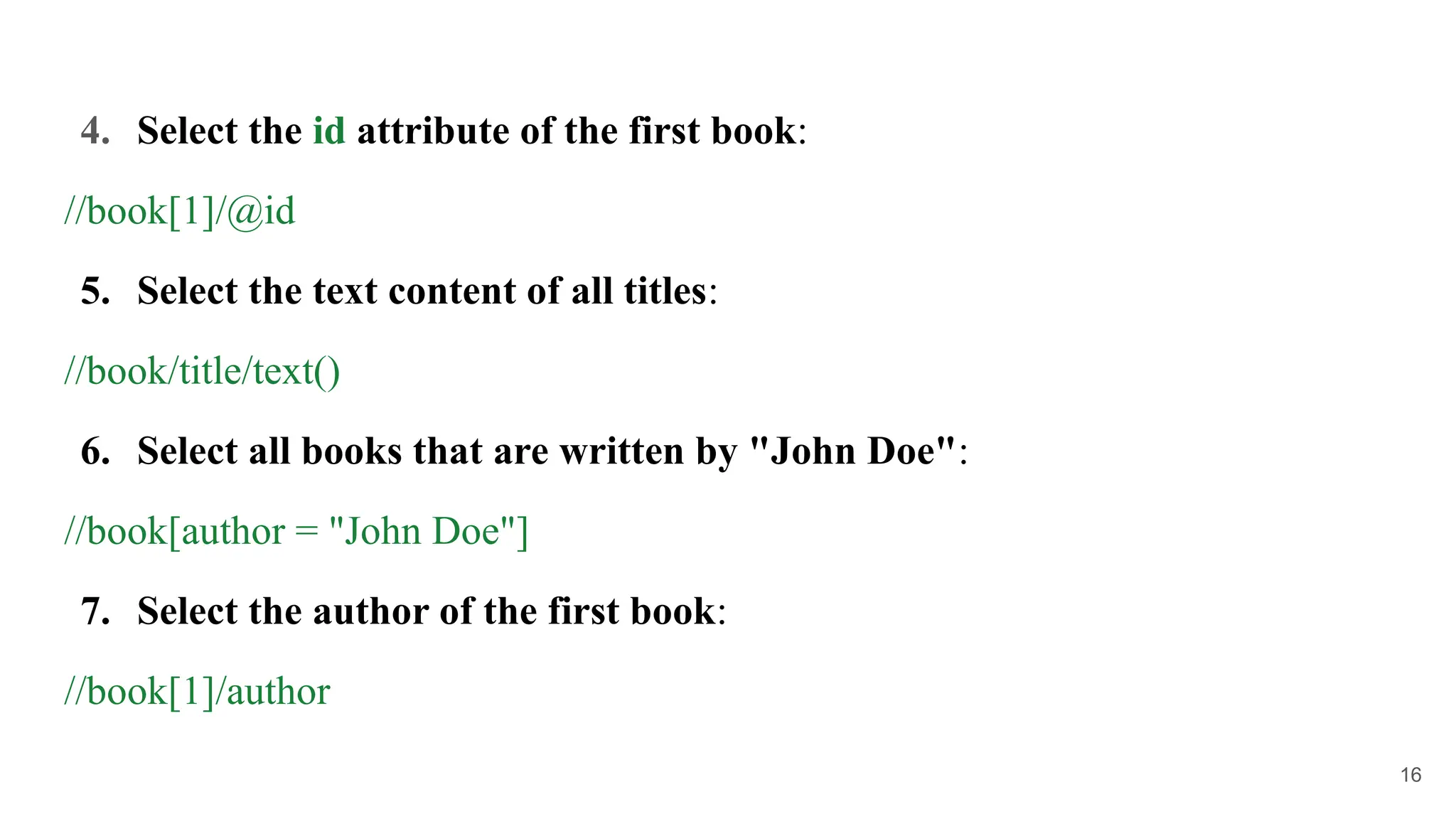 4. Select the id attribute of the first book:
//book[1]/@id
5. Select the text content of all titles:
//book/title/text()
6. Select all books that are written by "John Doe":
//book[author = "John Doe"]
7. Select the author of the first book:
//book[1]/author
16
 