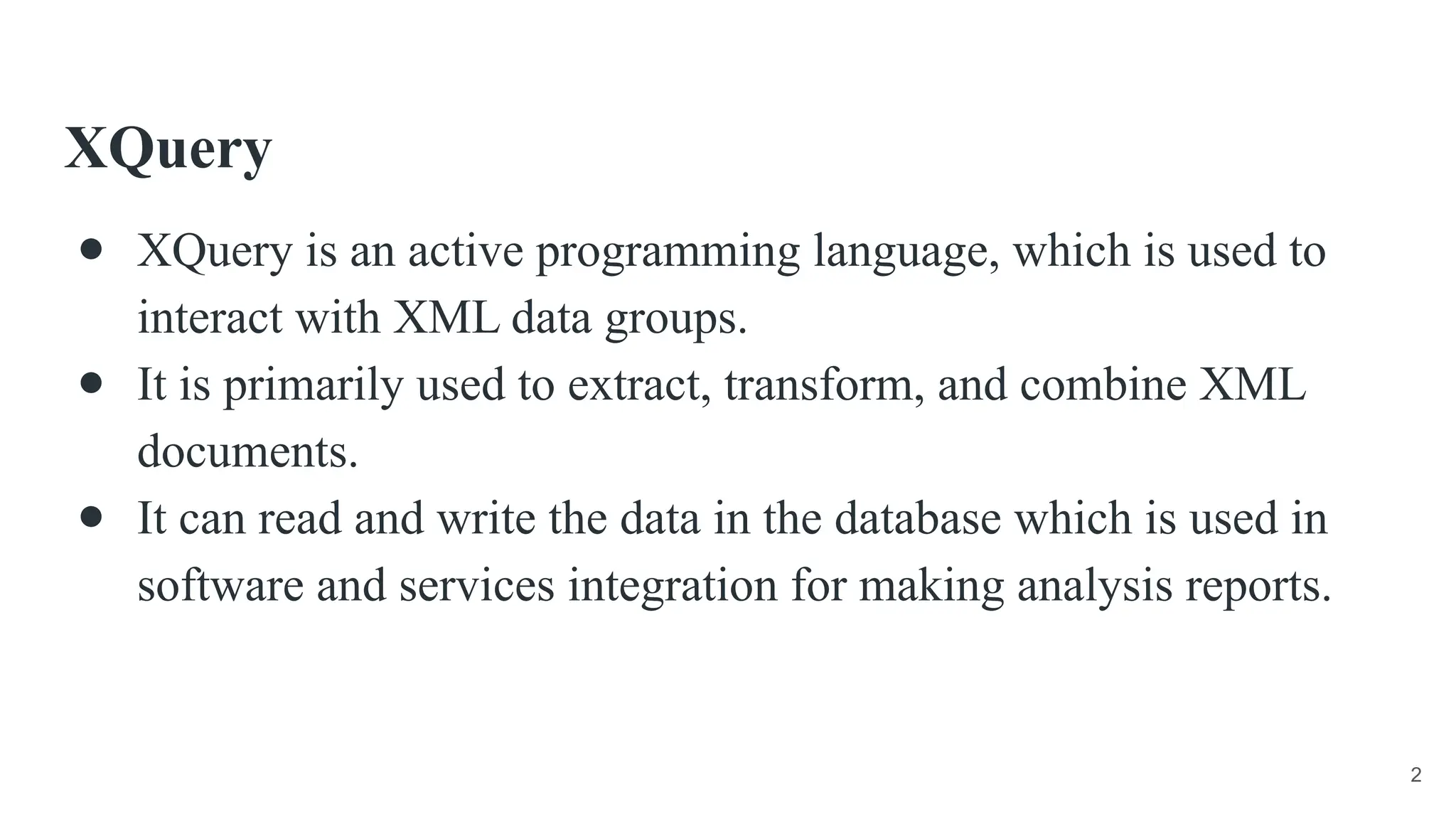 XQuery
● XQuery is an active programming language, which is used to
interact with XML data groups.
● It is primarily used to extract, transform, and combine XML
documents.
● It can read and write the data in the database which is used in
software and services integration for making analysis reports.
2
 