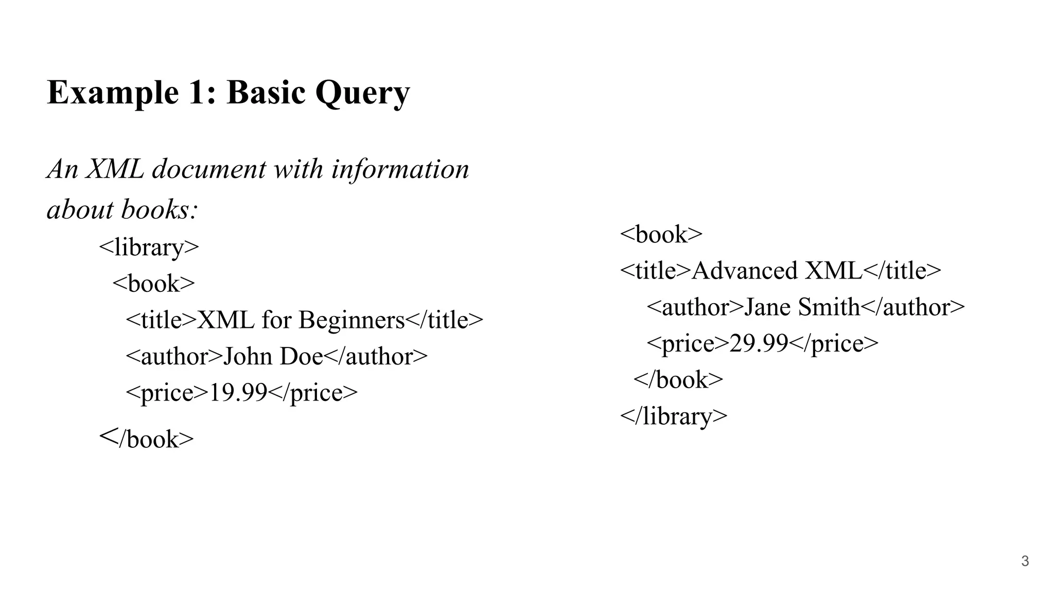 Example 1: Basic Query
An XML document with information
about books:
<library>
<book>
<title>XML for Beginners</title>
<author>John Doe</author>
<price>19.99</price>
</book>
<book>
<title>Advanced XML</title>
<author>Jane Smith</author>
<price>29.99</price>
</book>
</library>
3
 