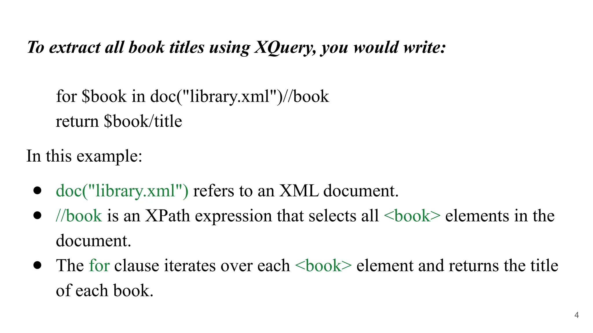 To extract all book titles using XQuery, you would write:
for $book in doc("library.xml")//book
return $book/title
In this example:
● doc("library.xml") refers to an XML document.
● //book is an XPath expression that selects all <book> elements in the
document.
● The for clause iterates over each <book> element and returns the title
of each book.
4
 