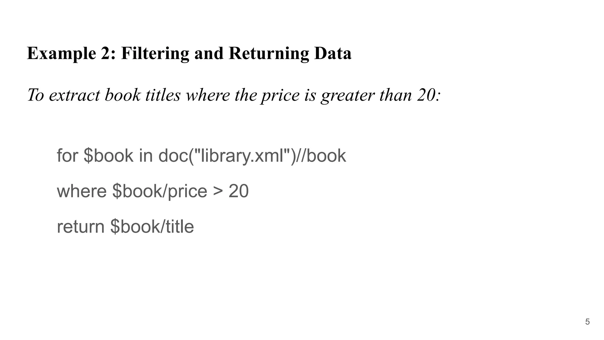 Example 2: Filtering and Returning Data
To extract book titles where the price is greater than 20:
for $book in doc("library.xml")//book
where $book/price > 20
return $book/title
5
 