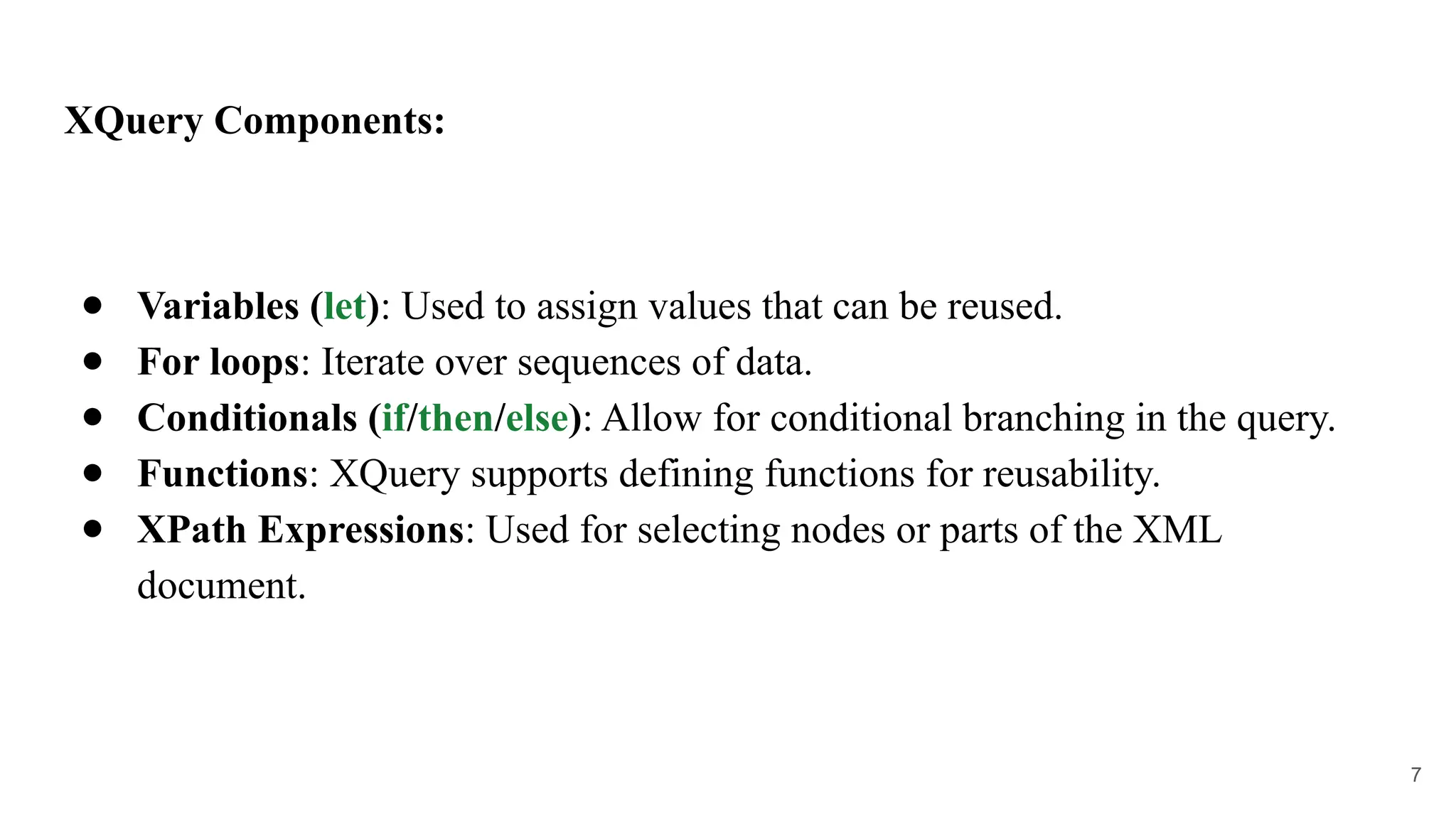 XQuery Components:
● Variables (let): Used to assign values that can be reused.
● For loops: Iterate over sequences of data.
● Conditionals (if/then/else): Allow for conditional branching in the query.
● Functions: XQuery supports defining functions for reusability.
● XPath Expressions: Used for selecting nodes or parts of the XML
document.
7
 