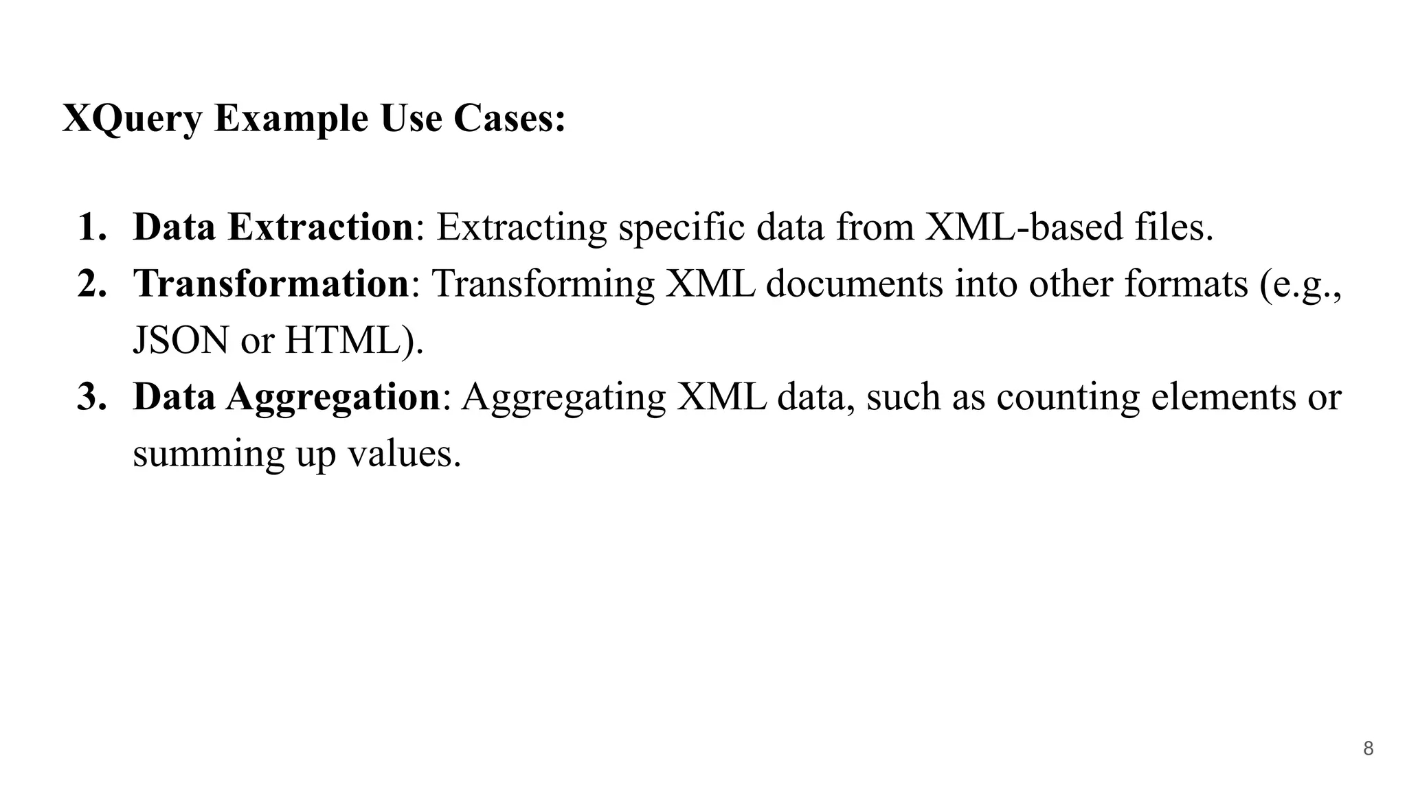 XQuery Example Use Cases:
1. Data Extraction: Extracting specific data from XML-based files.
2. Transformation: Transforming XML documents into other formats (e.g.,
JSON or HTML).
3. Data Aggregation: Aggregating XML data, such as counting elements or
summing up values.
8
 