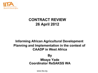 CONTRACT REVIEW
           26 April 2012



 Informing African Agricultural Development
Planning and Implementation in the context of
            CAADP in West Africa
                    By
               Mbaye Yade
         Coordinator ReSAKSS WA

              www.iita.org
 