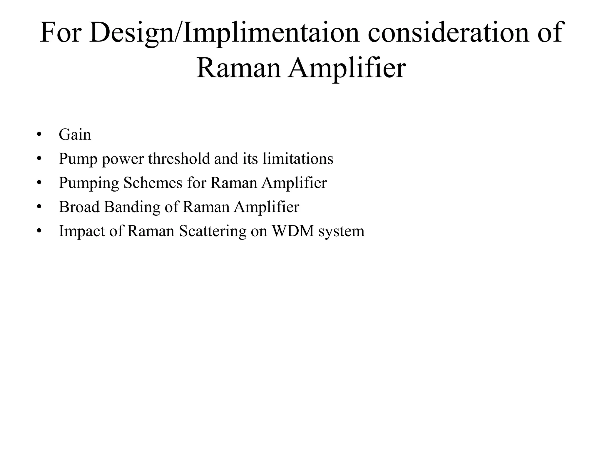For Design/Implimentaion consideration of
Raman Amplifier
• Gain
• Pump power threshold and its limitations
• Pumping Schemes for Raman Amplifier
• Broad Banding of Raman Amplifier
• Impact of Raman Scattering on WDM system
 