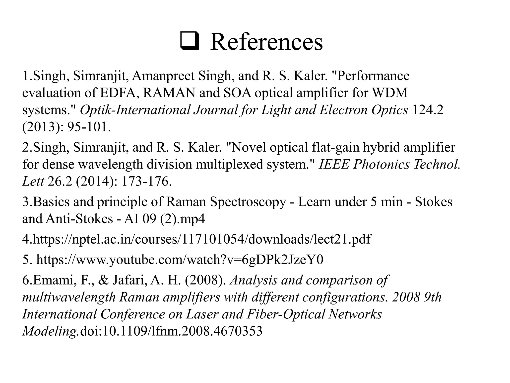  References
1.Singh, Simranjit, Amanpreet Singh, and R. S. Kaler. "Performance
evaluation of EDFA, RAMAN and SOA optical amplifier for WDM
systems." Optik-International Journal for Light and Electron Optics 124.2
(2013): 95-101.
2.Singh, Simranjit, and R. S. Kaler. "Novel optical flat-gain hybrid amplifier
for dense wavelength division multiplexed system." IEEE Photonics Technol.
Lett 26.2 (2014): 173-176.
3.Basics and principle of Raman Spectroscopy - Learn under 5 min - Stokes
and Anti-Stokes - AI 09 (2).mp4
4.https://nptel.ac.in/courses/117101054/downloads/lect21.pdf
5. https://www.youtube.com/watch?v=6gDPk2JzeY0
6.Emami, F., & Jafari, A. H. (2008). Analysis and comparison of
multiwavelength Raman amplifiers with different configurations. 2008 9th
International Conference on Laser and Fiber-Optical Networks
Modeling.doi:10.1109/lfnm.2008.4670353
 