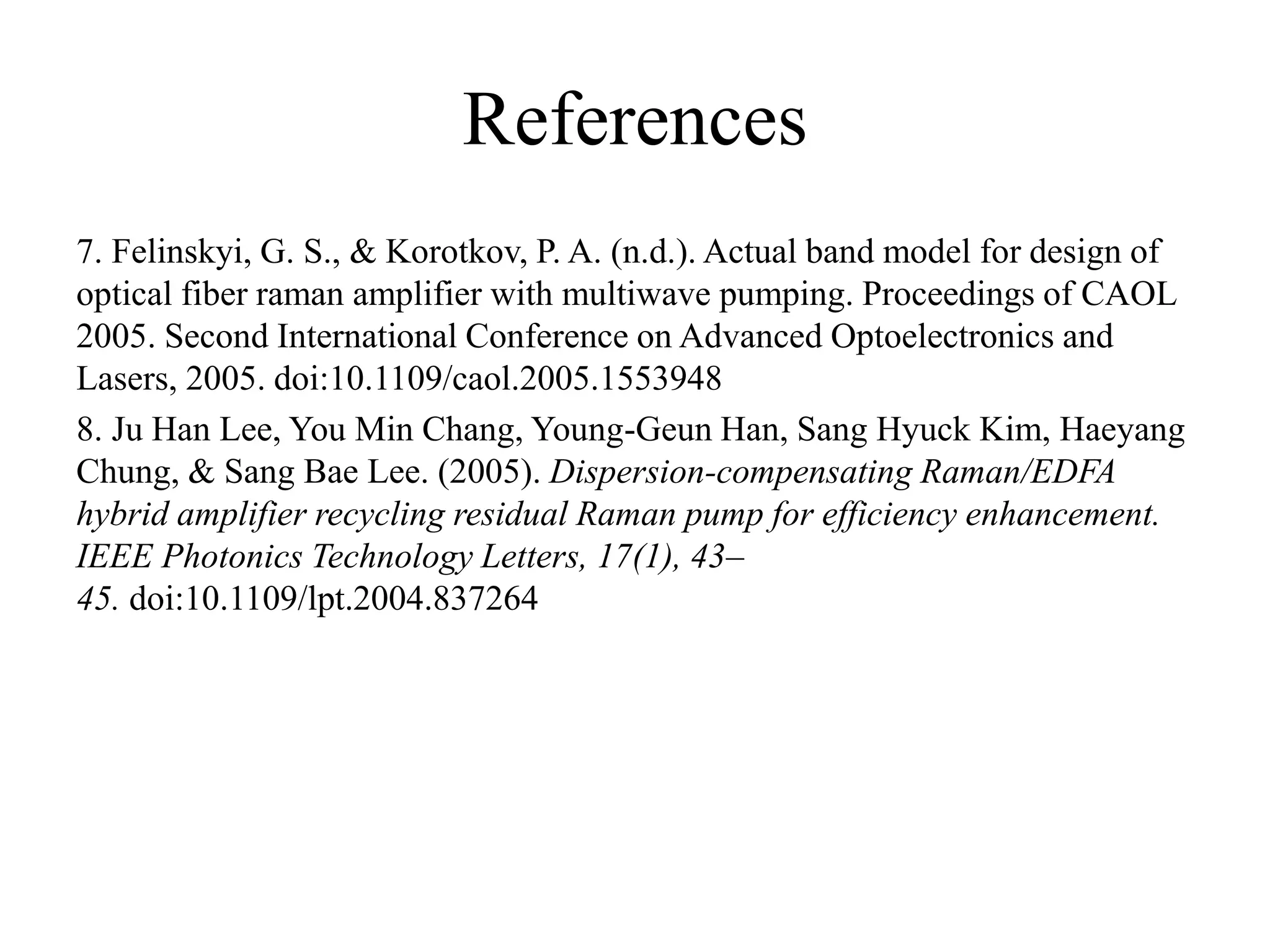 References
7. Felinskyi, G. S., & Korotkov, P. A. (n.d.). Actual band model for design of
optical fiber raman amplifier with multiwave pumping. Proceedings of CAOL
2005. Second International Conference on Advanced Optoelectronics and
Lasers, 2005. doi:10.1109/caol.2005.1553948
8. Ju Han Lee, You Min Chang, Young-Geun Han, Sang Hyuck Kim, Haeyang
Chung, & Sang Bae Lee. (2005). Dispersion-compensating Raman/EDFA
hybrid amplifier recycling residual Raman pump for efficiency enhancement.
IEEE Photonics Technology Letters, 17(1), 43–
45. doi:10.1109/lpt.2004.837264
 