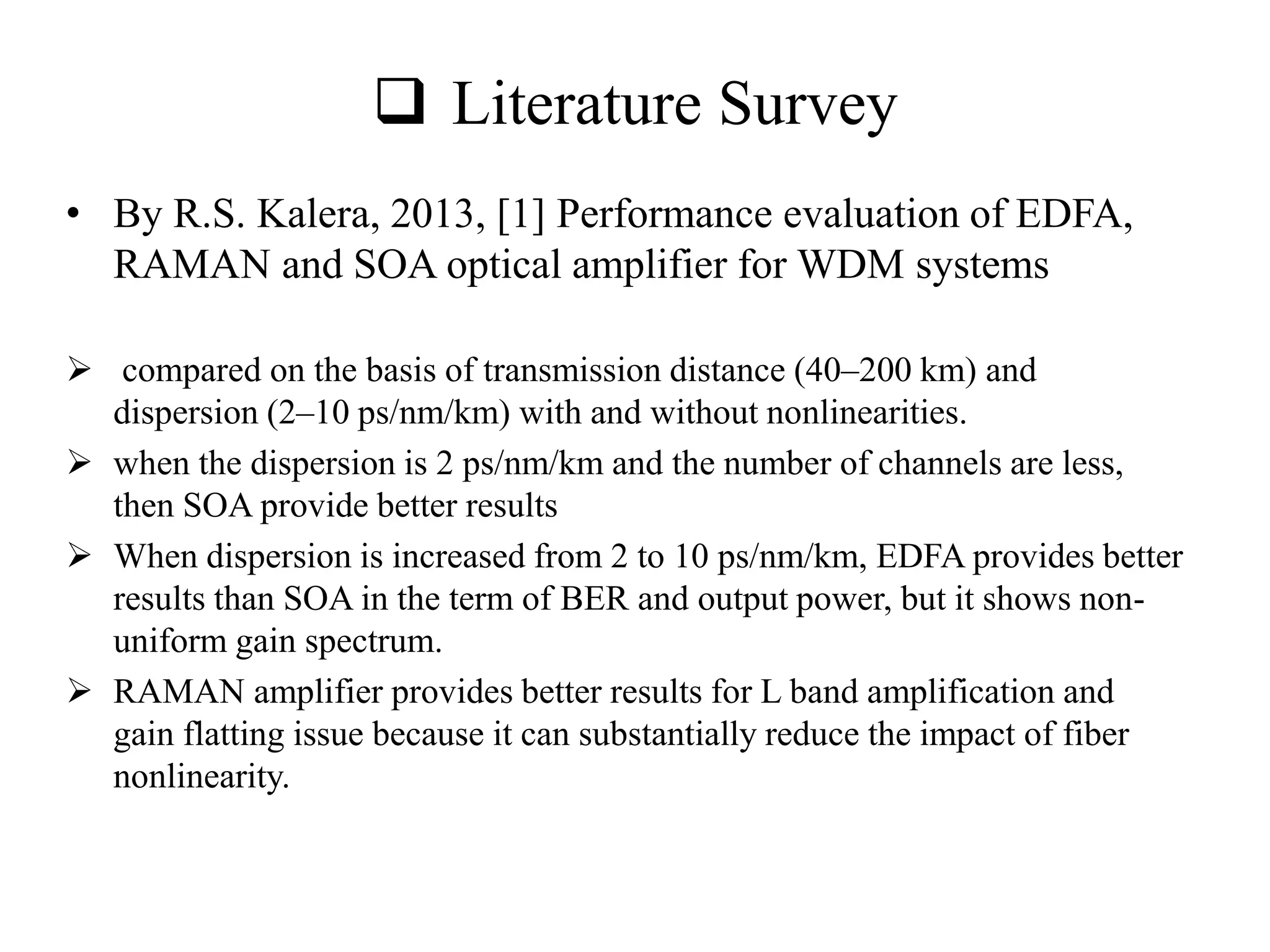  Literature Survey
• By R.S. Kalera, 2013, [1] Performance evaluation of EDFA,
RAMAN and SOA optical amplifier for WDM systems
 compared on the basis of transmission distance (40–200 km) and
dispersion (2–10 ps/nm/km) with and without nonlinearities.
 when the dispersion is 2 ps/nm/km and the number of channels are less,
then SOA provide better results
 When dispersion is increased from 2 to 10 ps/nm/km, EDFA provides better
results than SOA in the term of BER and output power, but it shows non-
uniform gain spectrum.
 RAMAN amplifier provides better results for L band amplification and
gain flatting issue because it can substantially reduce the impact of fiber
nonlinearity.
 