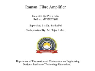 Raman Fibre Amplifier
Presented By: Prem Babu
Roll no. MT17ECE008
Supervised By: Dr. Sarika Pal
Co-Supervised By : Mr. Tejas Laheri
Department of Electronics and Communication Engineering
National Institute of Technology Uttarakhand
 