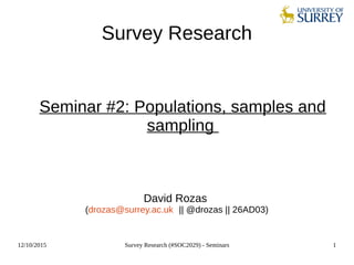 12/10/2015 Survey Research (#SOC2029) - Seminars 1
Survey Research
Seminar #2: Populations, samples and
sampling
David Rozas
(drozas@surrey.ac.uk || @drozas || 26AD03)
 