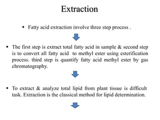 Extraction
 Fatty acid extraction involve three step process .
 The first step is extract total fatty acid in sample & second step
is to convert all fatty acid to methyl ester using esterification
process. third step is quantify fatty acid methyl ester by gas
chromatography.
 To extract & analyze total lipid from plant tissue is difficult
task. Extraction is the classical method for lipid determination.
 