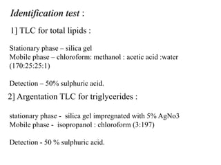 Stationary phase – silica gel
Mobile phase – chloroform: methanol : acetic acid :water
(170:25:25:1)
Detection – 50% sulphuric acid.
1] TLC for total lipids :
2] Argentation TLC for triglycerides :
stationary phase - silica gel impregnated with 5% AgNo3
Mobile phase - isopropanol : chloroform (3:197)
Detection - 50 % sulphuric acid.
Identification test :
 