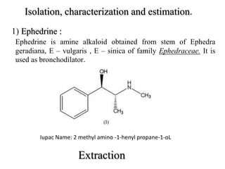 Isolation, characterization and estimation.
1) Ephedrine :
Ephedrine is amine alkaloid obtained from stem of Ephedra
geradiana, E – vulgaris , E – sinica of family Ephedraceae. It is
used as bronchodilator.
Iupac Name: 2 methyl amino -1-henyl propane-1-oL
 