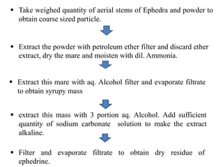  Extract the powder with petroleum ether filter and discard ether
extract, dry the mare and moisten with dil. Ammonia.
 Extract this mare with aq. Alcohol filter and evaporate filtrate
to obtain syrupy mass
 extract this mass with 3 portion aq. Alcohol. Add sufficient
quantity of sodium carbonate solution to make the extract
alkaline.
 Filter and evaporate filtrate to obtain dry residue of
ephedrine.
 Take weighed quantity of aerial stems of Ephedra and powder to
obtain coarse sized particle.
 