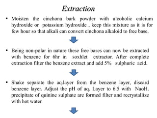 Extraction
 Moisten the cinchona bark powder with alcoholic calcium
hydroxide or potassium hydroxide , keep this mixture as it is for
few hour so that alkali can convert cinchona alkaloid to free base.
 Being non-polar in nature these free bases can now be extracted
with benzene for 6hr in soxhlet extractor. After complete
extraction filter the benzene extract and add 5% sulphuric acid.
 Shake separate the aq.layer from the benzene layer, discard
benzene layer. Adjust the pH of aq. Layer to 6.5 with NaoH.
precipitate of quinine sulphate are formed filter and recrystallize
with hot water.
 