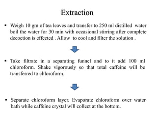 Extraction
 Weigh 10 gm of tea leaves and transfer to 250 ml distilled water
boil the water for 30 min with occasional stirring after complete
decoction is effected . Allow to cool and filter the solution .
 Take filtrate in a separating funnel and to it add 100 ml
chloroform. Shake vigorously so that total caffeine will be
transferred to chloroform.
 Separate chloroform layer. Evaporate chloroform over water
bath while caffeine crystal will collect at the bottom.
 