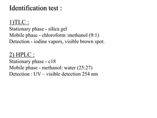 Identification test :
1)TLC :
Stationary phase - silica gel
Mobile phase - chloroform :methanol (9:1)
Detection - iodine vapors, visible brown spot.
2) HPLC :
Stationary phase - c18
Mobile phase - methanol: water (25:27)
Detection : UV – visible detection 254 nm
 