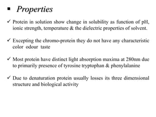  Properties
 Protein in solution show change in solubility as function of pH,
ionic strength, temperature & the dielectric properties of solvent.
 Excepting the chromo-protein they do not have any characteristic
color odour taste
 Most protein have distinct light absorption maxima at 280nm due
to primarily presence of tyrosine tryptophan & phenylalanine
 Due to denaturation protein usually losses its three dimensional
structure and biological activity
 