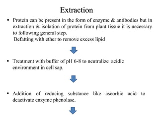Extraction
 Protein can be present in the form of enzyme & antibodies but in
extraction & isolation of protein from plant tissue it is necessary
to following general step.
Defatting with ether to remove excess lipid
 Treatment with buffer of pH 6-8 to neutralize acidic
environment in cell sap.
 Addition of reducing substance like ascorbic acid to
deactivate enzyme phenolase.
 