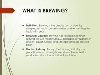 WHAT IS BREWING?
 Definition: Brewing is the production of beer by
steeping a starch source in water and fermenting the
liquid with yeast.
 Historical Context: Brewing has taken place since
around the 6th millennium BC. Emerging civilizations in
ancient Egypt, China, and Mesopotamia all brewed
beer.
 Modern Industry: Today, the brewing industry is a
global business, moving from artisanal to industrial
production since the Industrial Revolution.
 