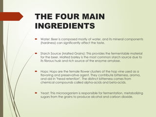 THE FOUR MAIN
INGREDIENTS
 Water: Beer is composed mostly of water, and its mineral components
(hardness) can significantly affect the taste.
 Starch Source (Malted Grains): This provides the fermentable material
for the beer. Malted barley is the most common starch source due to
its fibrous husk and rich source of the enzyme amylase.
 Hops: Hops are the female flower clusters of the hop vine used as a
flavoring and preservative agent. They contribute bitterness, aroma,
and aid in "head retention". The distinct bitterness comes from
chemical compounds called alpha-acids and beta-acids.
 Yeast: This microorganism is responsible for fermentation, metabolizing
sugars from the grains to produce alcohol and carbon dioxide.
 