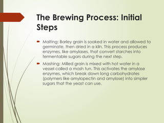 The Brewing Process: Initial
Steps
 Malting: Barley grain is soaked in water and allowed to
germinate, then dried in a kiln. This process produces
enzymes, like amylases, that convert starches into
fermentable sugars during the next step.
 Mashing: Milled grain is mixed with hot water in a
vessel called a mash tun. This activates the amylase
enzymes, which break down long carbohydrates
(polymers like amylopectin and amylose) into simpler
sugars that the yeast can use.
 