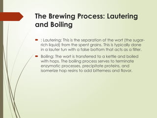 The Brewing Process: Lautering
and Boiling
 : Lautering: This is the separation of the wort (the sugar-
rich liquid) from the spent grains. This is typically done
in a lauter tun with a false bottom that acts as a filter.
 Boiling: The wort is transferred to a kettle and boiled
with hops. The boiling process serves to terminate
enzymatic processes, precipitate proteins, and
isomerize hop resins to add bitterness and flavor.
 
