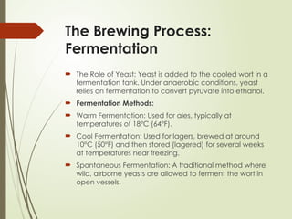 The Brewing Process:
Fermentation
 The Role of Yeast: Yeast is added to the cooled wort in a
fermentation tank. Under anaerobic conditions, yeast
relies on fermentation to convert pyruvate into ethanol.
 Fermentation Methods:
 Warm Fermentation: Used for ales, typically at
temperatures of 18°C (64°F).
 Cool Fermentation: Used for lagers, brewed at around
10°C (50°F) and then stored (lagered) for several weeks
at temperatures near freezing.
 Spontaneous Fermentation: A traditional method where
wild, airborne yeasts are allowed to ferment the wort in
open vessels.
 