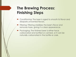 The Brewing Process:
Finishing Steps
 Conditioning: The beer is aged to smooth its flavor and
dissipate unwanted flavors.
 Filtering: Filtering stabilizes the beer's flavor and
removes haze, giving it a clear appearance.
 Packaging: The finished beer is either force
carbonated and bottled or canned, or it can be
naturally carbonated in the bottle or cask.
 