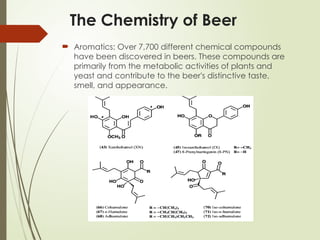 The Chemistry of Beer
 Aromatics: Over 7,700 different chemical compounds
have been discovered in beers. These compounds are
primarily from the metabolic activities of plants and
yeast and contribute to the beer's distinctive taste,
smell, and appearance.
 