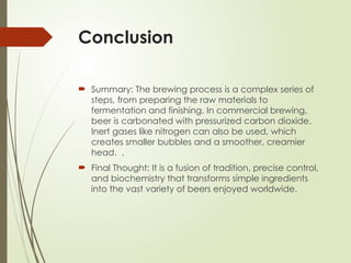 Conclusion
 Summary: The brewing process is a complex series of
steps, from preparing the raw materials to
fermentation and finishing. In commercial brewing,
beer is carbonated with pressurized carbon dioxide.
Inert gases like nitrogen can also be used, which
creates smaller bubbles and a smoother, creamier
head. .
 Final Thought: It is a fusion of tradition, precise control,
and biochemistry that transforms simple ingredients
into the vast variety of beers enjoyed worldwide.
 