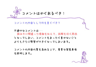 コメントはかくあるべき！

コメントの内容として何を書くべき？

不適切なコメントは･･･
 読み手に間違った情報を伝えて、誤解を招く原因
となってしまい、コメントをまったく書かないこと
よりもさらに弊害が大きくなってしまいます。

コメントの内容の質を高める上で、重要な留意事項
を説明します。
 