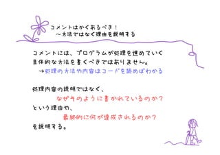 コメントはかくあるべき！
   ～方法ではなく理由を説明する
    方法ではなく理由を
    方法ではなく理由 説明する


コメントには、プログラムが処理を進めていく
具体的な方法を書くべきではありません。
 →処理の方法や内容はコードを読めばわかる

処理内容の説明ではなく、
   なぜそのように書かれているのか？
という理由や、
    最終的に何が達成されるのか？
を説明する。
 