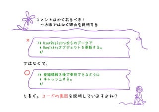 コメントはかくあるべき！
     ～方法ではなく理由を説明する
      方法ではなく理由を
      方法ではなく理由 説明する


×      UserRegistryからのデータで
    /* UserRegistryからのデータで
     * Registryオブジェクトを更新する。
       Registryオブジェクトを更新する。
               オブジェクトを更新する
     */


ではなくて、

○      登録情報を  参照できるように
    /* 登録情報を後で参照できるように
       キャッシュする。
     * キャッシュする。
     */


と書く。コードの意図を説明していますよね？
 