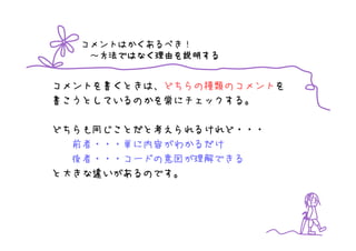 コメントはかくあるべき！
   ～方法ではなく理由を説明する
    方法ではなく理由を
    方法ではなく理由 説明する


コメントを書くときは、どちらの種類のコメントを
書こうとしているのかを常にチェックする。

どちらも同じことだと考えられるけれど・・・
  前者・・・単に内容がわかるだけ
  後者・・・コードの意図が理解できる
と大きな違いがあるのです。
 