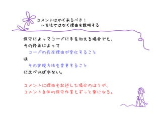 コメントはかくあるべき！
   ～方法ではなく理由を説明する
    方法ではなく理由を
    方法ではなく理由 説明する


保守によってコードに手を加える場合でも、
その修正によって
  コードの存在理由が変化すること
は
  その実現方法を変更すること
に比べれば少ない。

コメントに理由を記述した場合のほうが、
コメント自体の保守作業もずっと楽になる。
 