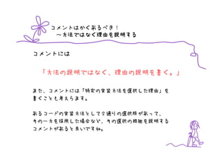 コメントはかくあるべき！
    ～方法ではなく理由を説明する
     方法ではなく理由を
     方法ではなく理由 説明する


コメントには

 「方法の説明ではなく、理由の説明を書く。」

また、コメントには「特定の実装方法を選択した理由」を
書くことも考えらます。

あるコードの実装方法として２通りの選択肢があって、
その一方を採用した場合など、その選択の根拠を説明する
コメントがあると良いですね。
 