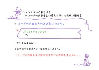 コメントはかくあるべき！
     ～コードの内容を言い換えただけの説明は避ける
      コードの内容
      コードの内容を    えただけの説明
                      説明は


 コードの内容をそのまま書いただけ。

×      iをインクリメント
    // iをインクリメント
    i++;


「見たまんまやん!」

と言われそうなコメントは必要ありません。

「コードの内容を単に繰り返すだけの説明を書かない。」
 