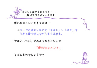 コメントはかくあるべき！
        つコメントを書
    ～役に立つコメントを書く


優れたコメントを書くには･･･

 →コードの場合と同じで「見直し」と「修正」を
  何度も繰り返しながら質を高める。

ではいったい、どのようなコメントが

        「優れたコメント」

と言えるのでしょうか？
 