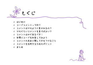 もくじ
はじめに
コードコメントって何？
コメントはどのように書かれるの？
どのくらいコメントを書けばよい？
コメントはかくあるべき！
実際にコードを改善してみよう
コメントの表記に関してきをつけること
コメントを活用するためのポイント
まとめ
 