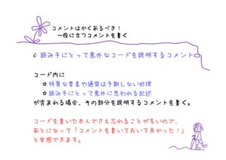 コメントはかくあるべき！
       つコメントを書
   ～役に立つコメントを書く


 読み手にとって意外なコードを説明するコメント

コード内に
  特異な要素や通常は予期しない処理
  読み手にとって意外に思われる記述
が含まれる場合、その部分を説明するコメントを書く。

コードを書いた本人でさえ忘れることが多いので、
あとになって「コメントを書いておいて良かった！」
と実感できます。
 